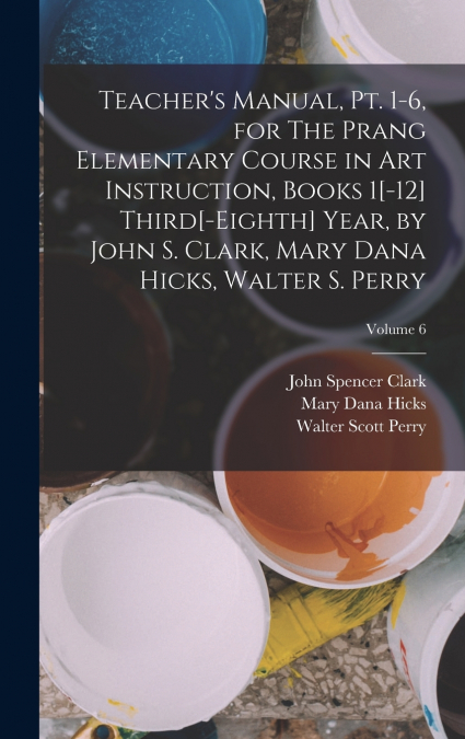 Teacher’s Manual, pt. 1-6, for The Prang Elementary Course in art Instruction, Books 1[-12] Third[-eighth] Year, by John S. Clark, Mary Dana Hicks, Walter S. Perry; Volume 6