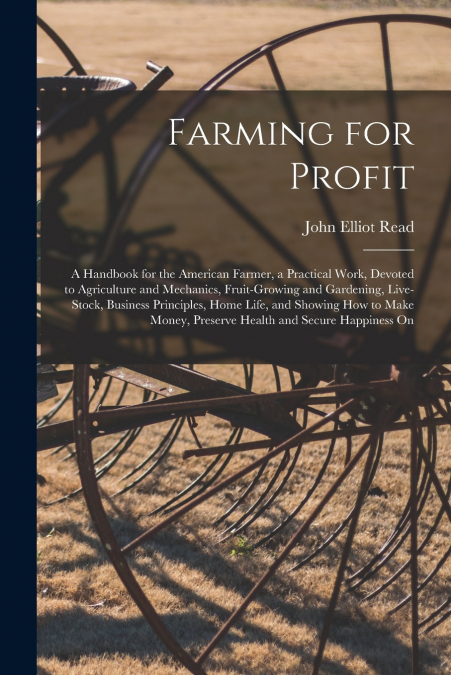 Farming for Profit; A Handbook for the American Farmer, a Practical Work, Devoted to Agriculture and Mechanics, Fruit-growing and Gardening, Live-stock, Business Principles, Home Life, and Showing how