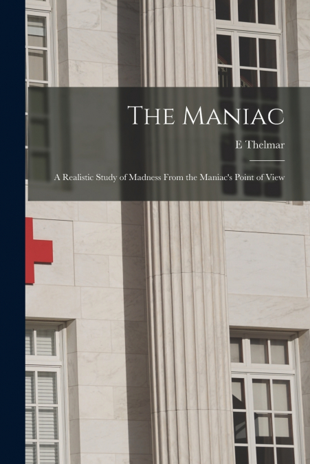 The Maniac; a Realistic Study of Madness From the Maniac’s Point of View