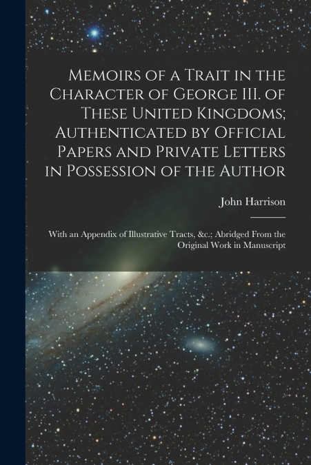 Memoirs of a Trait in the Character of George III. of These United Kingdoms; Authenticated by Official Papers and Private Letters in Possession of the Author