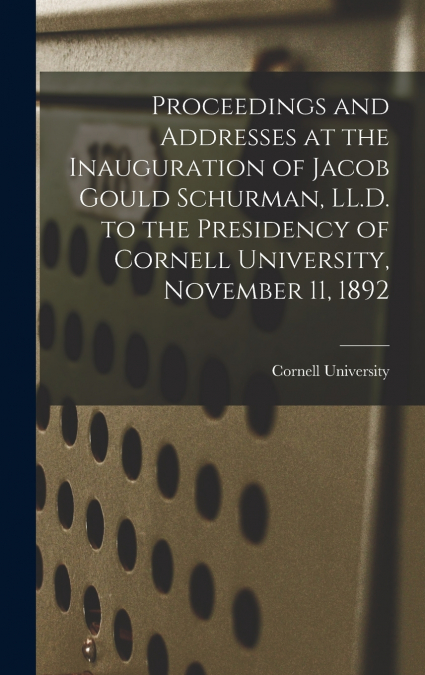Proceedings and Addresses at the Inauguration of Jacob Gould Schurman, LL.D. to the Presidency of Cornell University, November 11, 1892