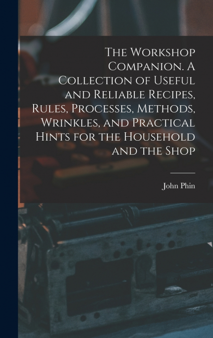 The Workshop Companion. A Collection of Useful and Reliable Recipes, Rules, Processes, Methods, Wrinkles, and Practical Hints for the Household and the Shop
