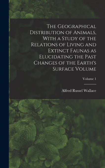 The Geographical Distribution of Animals, With a Study of the Relations of Living and Extinct Faunas as Elucidating the Past Changes of the Earth’s Surface Volume; Volume 1