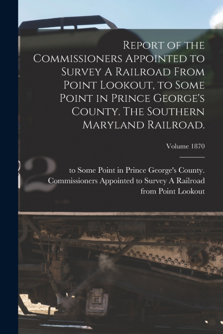 Report of the Commissioners Appointed to Survey A Railroad From Point Lookout, to Some Point in Prince George’s County. The Southern Maryland Railroad.; Volume 1870