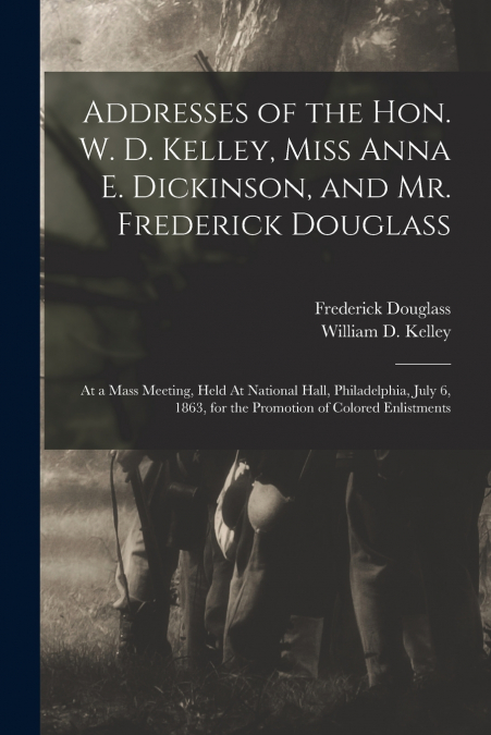 Addresses of the Hon. W. D. Kelley, Miss Anna E. Dickinson, and Mr. Frederick Douglass