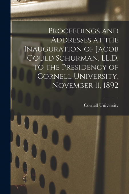 Proceedings and Addresses at the Inauguration of Jacob Gould Schurman, LL.D. to the Presidency of Cornell University, November 11, 1892