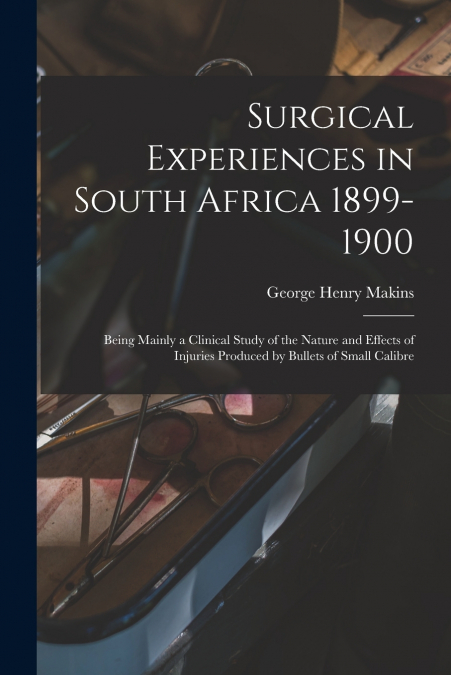 Surgical Experiences in South Africa 1899-1900; Being Mainly a Clinical Study of the Nature and Effects of Injuries Produced by Bullets of Small Calibre