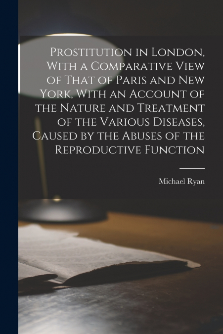 Prostitution in London, With a Comparative View of That of Paris and New York, With an Account of the Nature and Treatment of the Various Diseases, Caused by the Abuses of the Reproductive Function