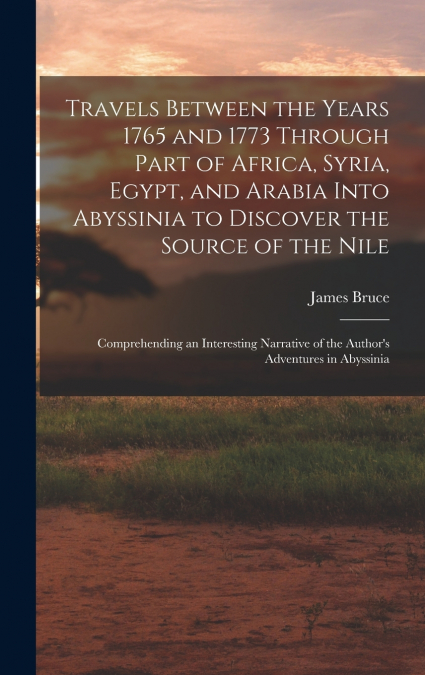 Travels Between the Years 1765 and 1773 Through Part of Africa, Syria, Egypt, and Arabia Into Abyssinia to Discover the Source of the Nile ; Comprehending an Interesting Narrative of the Author’s Adve
