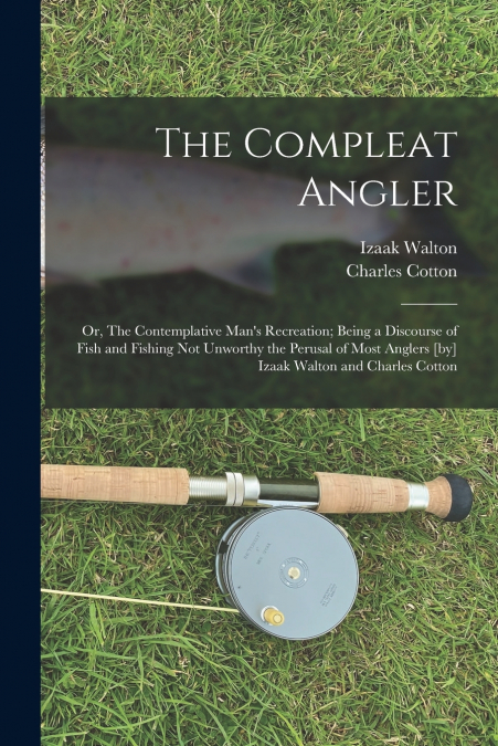 The Compleat Angler ; or, The Contemplative Man’s Recreation; Being a Discourse of Fish and Fishing not Unworthy the Perusal of Most Anglers [by] Izaak Walton and Charles Cotton