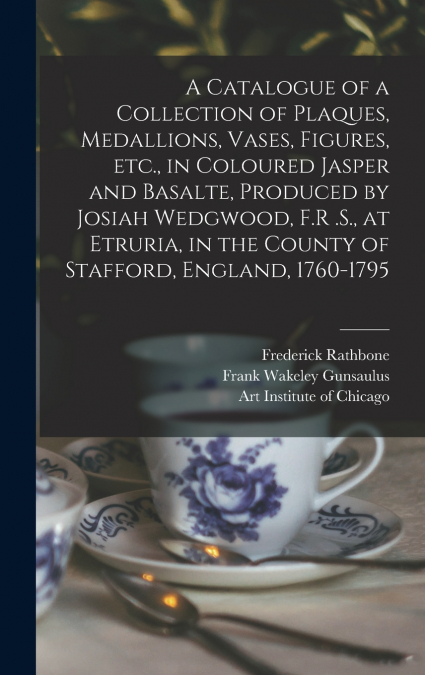 A Catalogue of a Collection of Plaques, Medallions, Vases, Figures, etc., in Coloured Jasper and Basalte, Produced by Josiah Wedgwood, F.R .S., at Etruria, in the County of Stafford, England, 1760-179