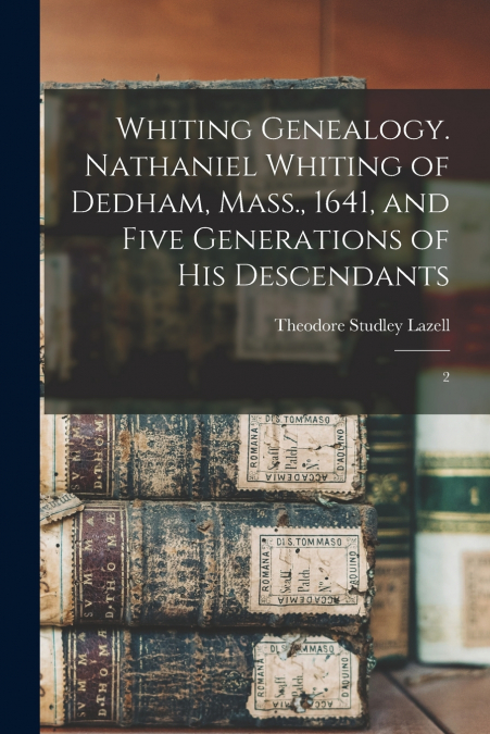Whiting Genealogy. Nathaniel Whiting of Dedham, Mass., 1641, and Five Generations of his Descendants