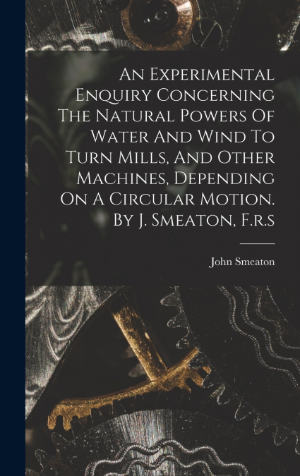 An Experimental Enquiry Concerning The Natural Powers Of Water And Wind To Turn Mills, And Other Machines, Depending On A Circular Motion. By J. Smeaton, F.r.s