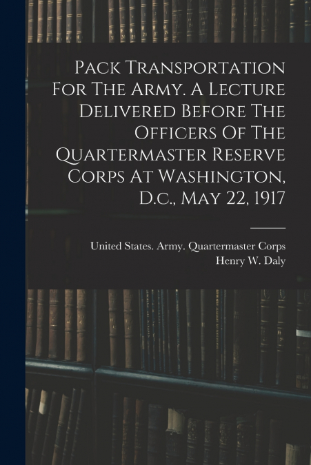 Pack Transportation For The Army. A Lecture Delivered Before The Officers Of The Quartermaster Reserve Corps At Washington, D.c., May 22, 1917