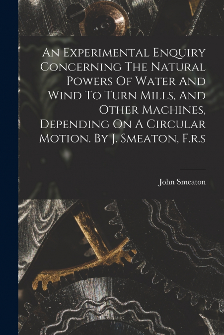 An Experimental Enquiry Concerning The Natural Powers Of Water And Wind To Turn Mills, And Other Machines, Depending On A Circular Motion. By J. Smeaton, F.r.s