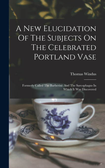 A New Elucidation Of The Subjects On The Celebrated Portland Vase