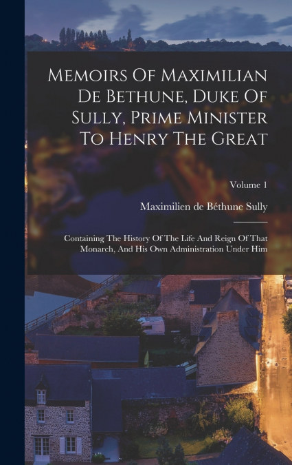 Memoirs Of Maximilian De Bethune, Duke Of Sully, Prime Minister To Henry The Great