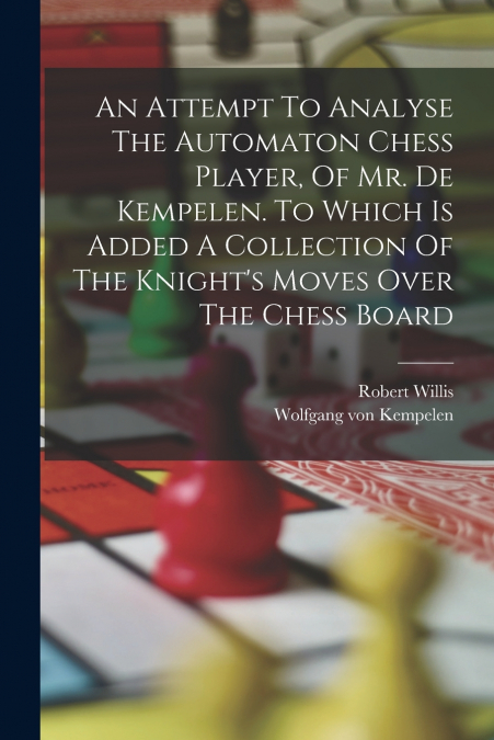An Attempt To Analyse The Automaton Chess Player, Of Mr. De Kempelen. To Which Is Added A Collection Of The Knight’s Moves Over The Chess Board