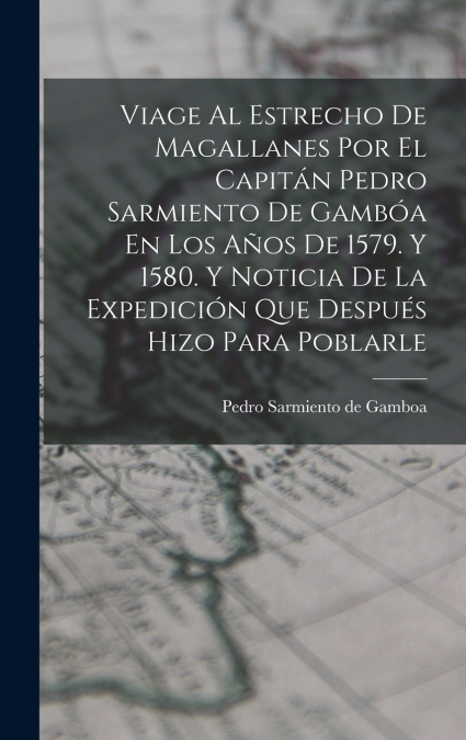 Viage Al Estrecho De Magallanes Por El Capitán Pedro Sarmiento De Gambóa En Los Años De 1579. Y 1580. Y Noticia De La Expedición Que Después Hizo Para Poblarle
