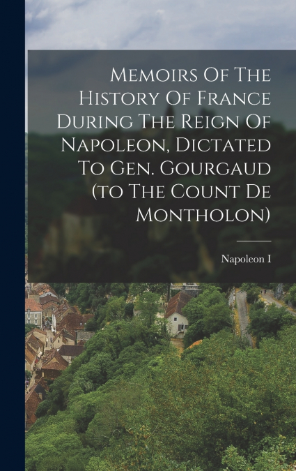 Memoirs Of The History Of France During The Reign Of Napoleon, Dictated To Gen. Gourgaud (to The Count De Montholon)