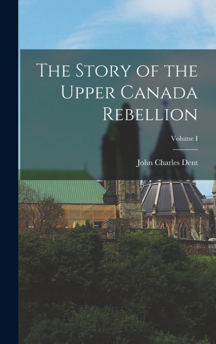 The Story of the Upper Canada Rebellion; Volume I