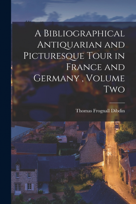 A Bibliographical Antiquarian and Picturesque Tour in France and Germany , Volume Two