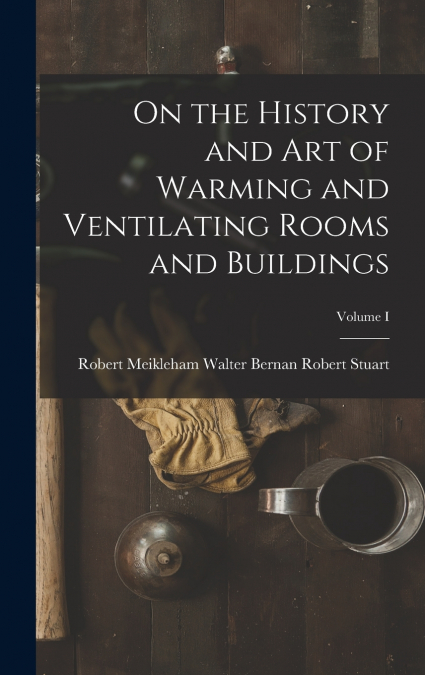 On the History and Art of Warming and Ventilating Rooms and Buildings; Volume I