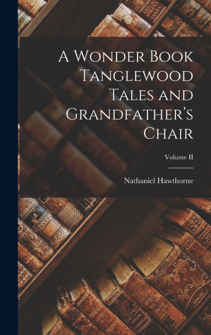A Wonder Book Tanglewood Tales and Grandfather’s Chair; Volume II