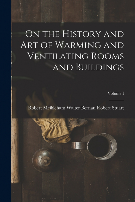 On the History and Art of Warming and Ventilating Rooms and Buildings; Volume I