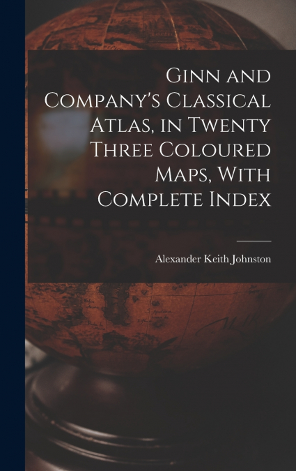 Ginn and Company’s Classical Atlas, in Twenty Three Coloured Maps, With Complete Index