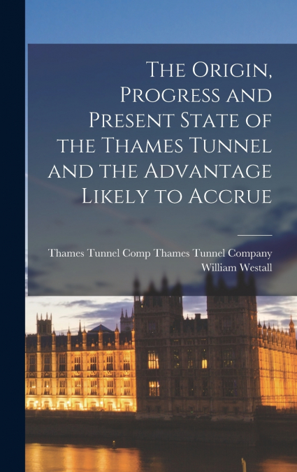 The Origin, Progress and Present State of the Thames Tunnel and the Advantage Likely to Accrue