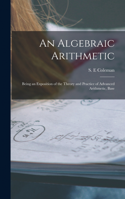 An Algebraic Arithmetic; Being an Exposition of the Theory and Practice of Advanced Arithmetic, Base
