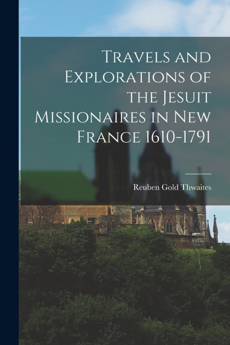 Travels and Explorations of the Jesuit Missionaires in New France 1610-1791