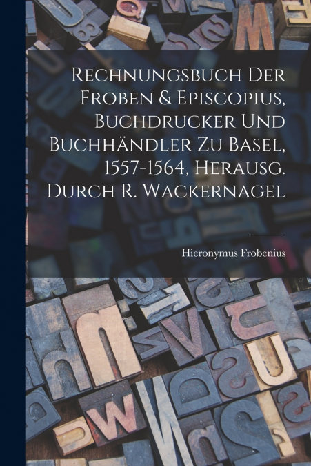 Rechnungsbuch Der Froben & Episcopius, Buchdrucker Und Buchhändler Zu Basel, 1557-1564, Herausg. Durch R. Wackernagel