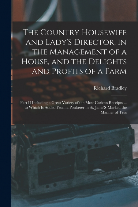 The Country Housewife and Lady’S Director, in the Management of a House, and the Delights and Profits of a Farm