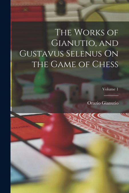The Works of Gianutio, and Gustavus Selenus On the Game of Chess; Volume 1