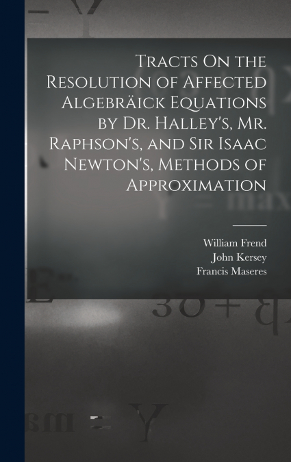 Tracts On the Resolution of Affected Algebräick Equations by Dr. Halley’s, Mr. Raphson’s, and Sir Isaac Newton’s, Methods of Approximation