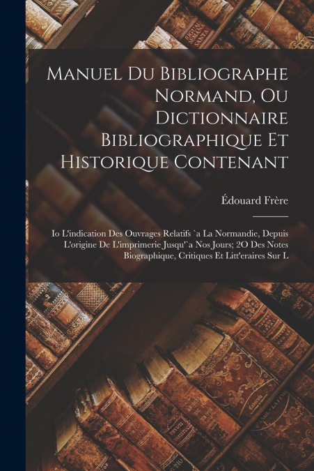 Manuel Du Bibliographe Normand, Ou Dictionnaire Bibliographique Et Historique Contenant