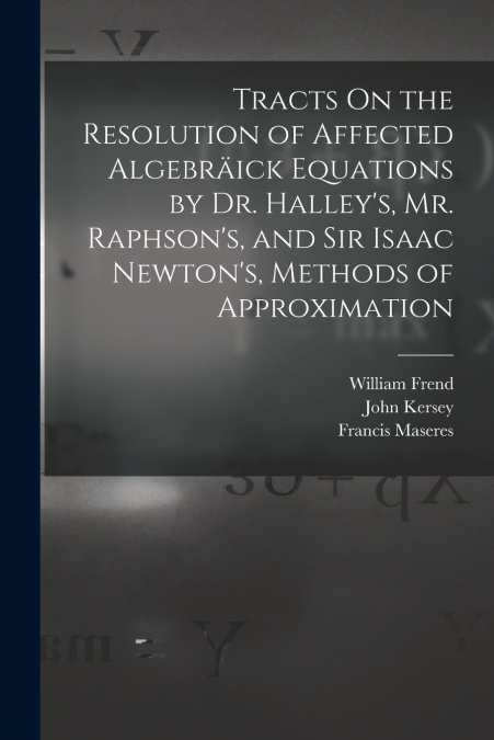 Tracts On the Resolution of Affected Algebräick Equations by Dr. Halley’s, Mr. Raphson’s, and Sir Isaac Newton’s, Methods of Approximation