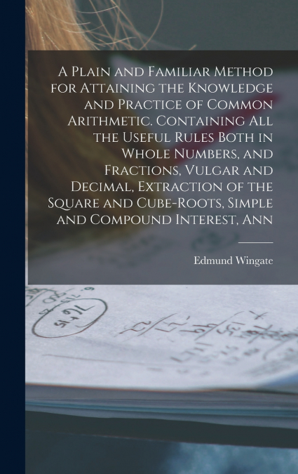 A Plain and Familiar Method for Attaining the Knowledge and Practice of Common Arithmetic. Containing All the Useful Rules Both in Whole Numbers, and Fractions, Vulgar and Decimal, Extraction of the S