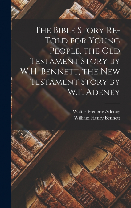 The Bible Story Re-Told for Young People. the Old Testament Story by W.H. Bennett, the New Testament Story by W.F. Adeney