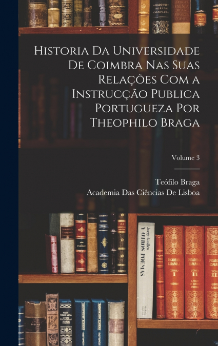 Historia Da Universidade De Coimbra Nas Suas Relações Com a Instrucção Publica Portugueza Por Theophilo Braga; Volume 3