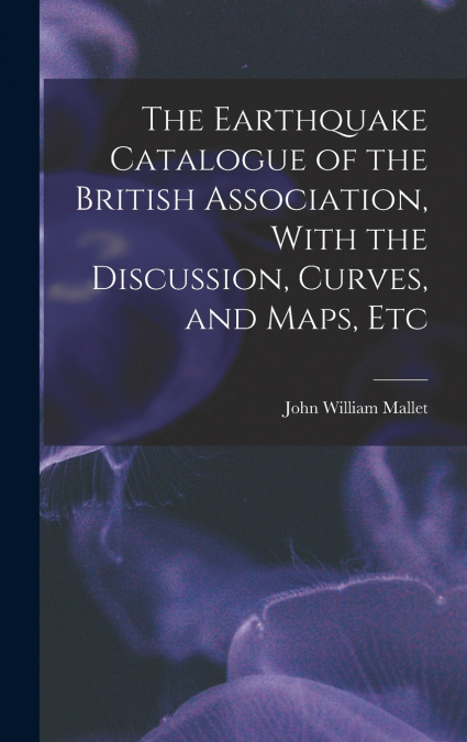 The Earthquake Catalogue of the British Association, With the Discussion, Curves, and Maps, Etc