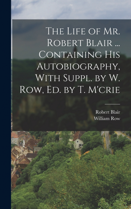 The Life of Mr. Robert Blair ... Containing His Autobiography, With Suppl. by W. Row, Ed. by T. M’crie