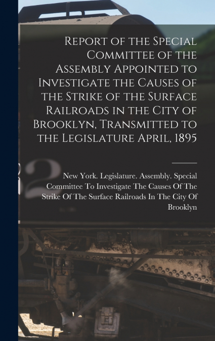 Report of the Special Committee of the Assembly Appointed to Investigate the Causes of the Strike of the Surface Railroads in the City of Brooklyn, Transmitted to the Legislature April, 1895