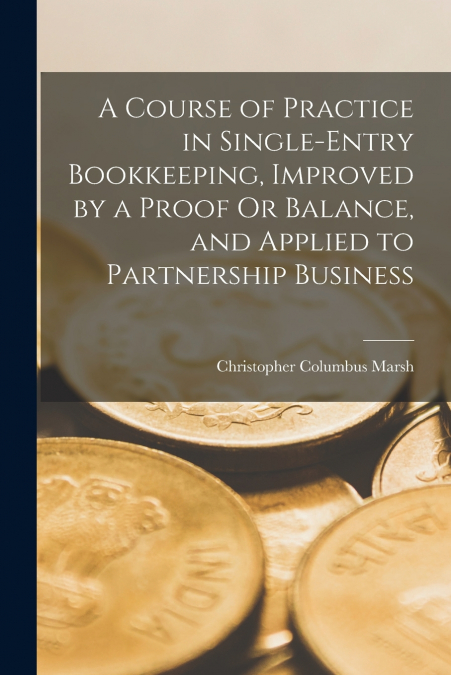 A Course of Practice in Single-Entry Bookkeeping, Improved by a Proof Or Balance, and Applied to Partnership Business