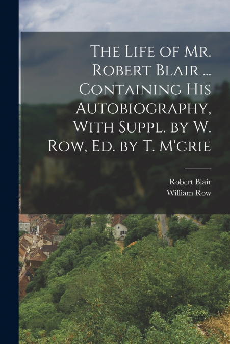 The Life of Mr. Robert Blair ... Containing His Autobiography, With Suppl. by W. Row, Ed. by T. M’crie