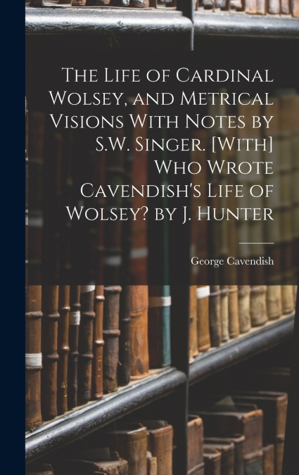 The Life of Cardinal Wolsey, and Metrical Visions With Notes by S.W. Singer. [With] Who Wrote Cavendish’s Life of Wolsey? by J. Hunter
