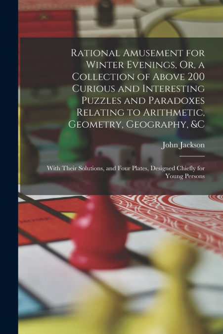 Rational Amusement for Winter Evenings, Or, a Collection of Above 200 Curious and Interesting Puzzles and Paradoxes Relating to Arithmetic, Geometry, Geography, &c