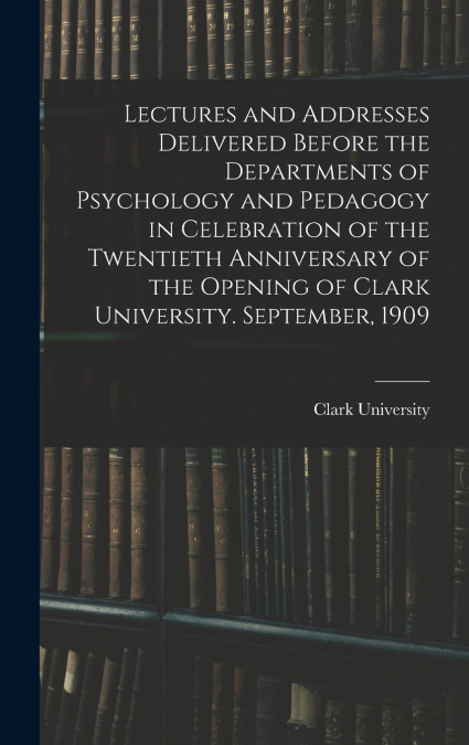 Lectures and Addresses Delivered Before the Departments of Psychology and Pedagogy in Celebration of the Twentieth Anniversary of the Opening of Clark University. September, 1909